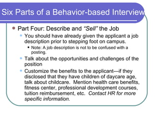 Six Parts of a Behavior-based Interview Part Four: Describe and  “Sell”  the Job You should have already given the applicant a job description prior to stepping foot on campus.  Note: A job description is not to be confused with a posting. Talk about the opportunities and challenges of the position Customize the benefits to the applicant—if they disclosed that they have children of daycare age, talk about childcare.  Mention health care benefits, fitness center, professional development courses, tuition reimbursement, etc.  Contact HR for more specific information. 