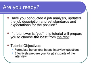 Are you ready? Have you conducted a job analysis, updated the job description and set standards and expectations for the position? If the answer is “yes”, this tutorial will prepare you to choose  the best  from  the rest ! Tutorial Objectives: Formulate behavioral based interview questions Effectively prepare you for  all  six parts of the interview  