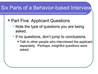 Six Parts of a Behavior-based Interview Part Five: Applicant Questions Note the type of questions you are being asked. If no questions, don’t jump to conclusions. Talk to other people who interviewed the applicant separately.  Perhaps, insightful questions were asked. 