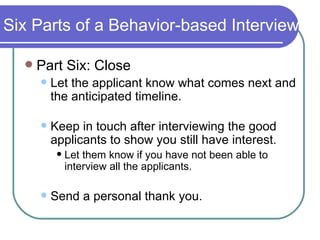 Six Parts of a Behavior-based Interview Part Six: Close Let the applicant know what comes next and the anticipated timeline. Keep in touch after interviewing the good applicants to show you still have interest.  Let them know if you have not been able to interview all the applicants. Send a personal thank you. 