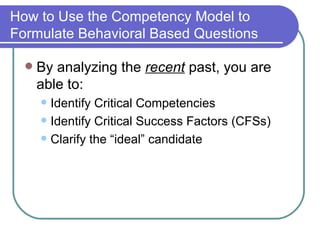 How to Use the Competency Model to Formulate Behavioral Based Questions By analyzing the  recent  past, you are able to: Identify Critical Competencies  Identify Critical Success Factors (CFSs) Clarify the “ideal” candidate 