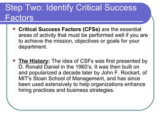 Step Two: Identify Critical Success Factors Critical Success Factors (CFSs)  are the essential areas of activity that must be performed well if you are to achieve the mission, objectives or goals for your department.  The History :  The idea of CSFs was first presented by D. Ronald Daniel in the 1960’s. It was then built on and popularized a decade later by John F. Rockart, of MIT's Sloan School of Management, and has since been used extensively to help organizations enhance hiring practices and business strategies.  