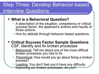Step Three: Develop Behavior-based Interview Questions What is a Behavioral Question? A description of the situation, competency or critical success factor, the applicant’s actions and results of those actions.  Hire for attitude through behavior based questions. Critical Success Factor Sample Questions  CSF: Identify and fix broken processes Behavioral:  Tell me about one of the more difficult broken processes you had to fix. Theoretical:  How would you go about fixing a broken process? Leading:  You don’t feel you’d have any difficulty improving our broken processes, do you? 