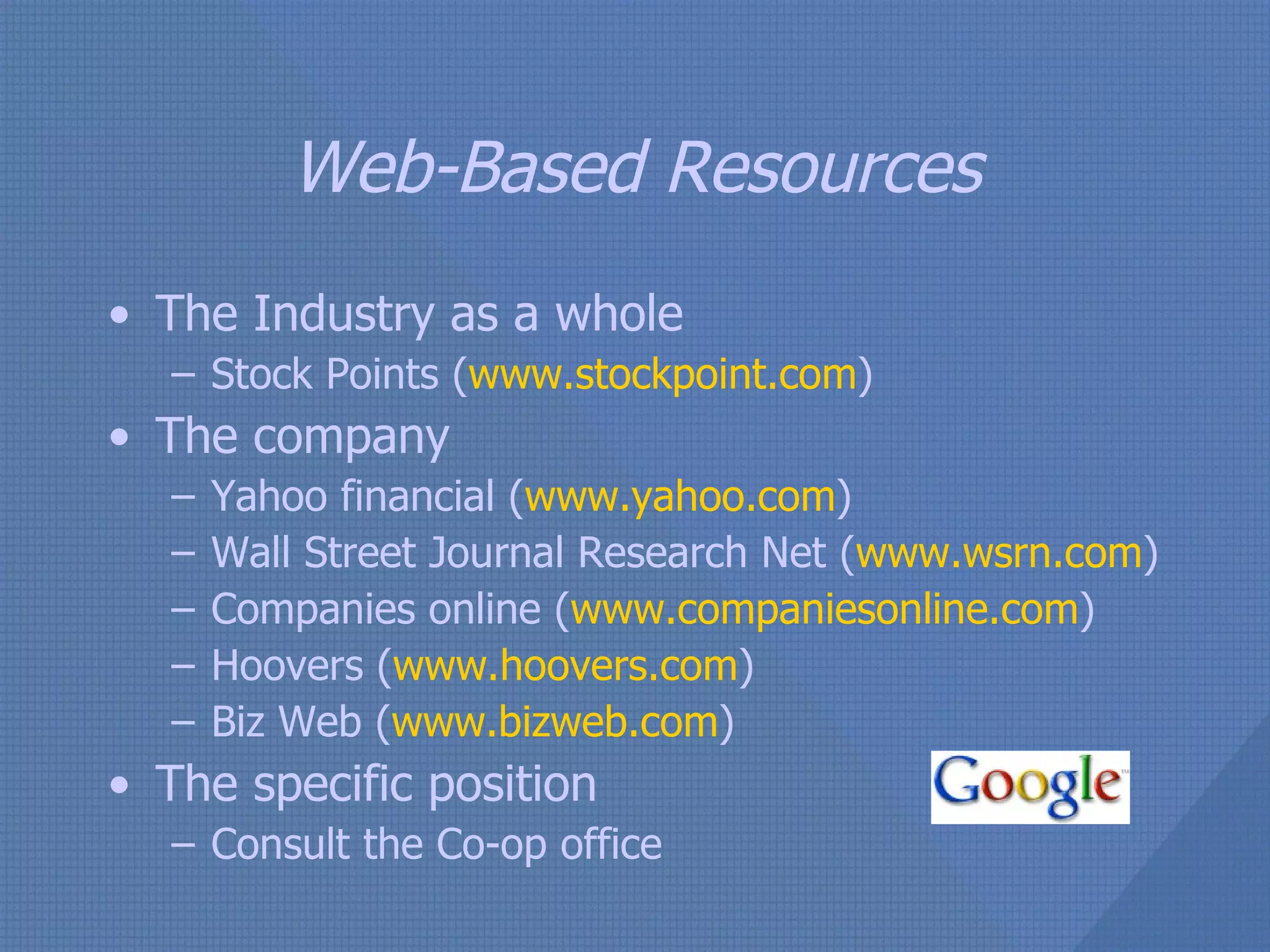 Web-Based Resources The Industry as a whole Stock Points ( www.stockpoint.com ) The company Yahoo financial ( www.yahoo.com ) Wall Street Journal Research Net ( www.wsrn.com ) Companies online ( www.companiesonline.com ) Hoovers ( www.hoovers.com ) Biz Web ( www.bizweb.com ) The specific position Consult the Co-op office 
