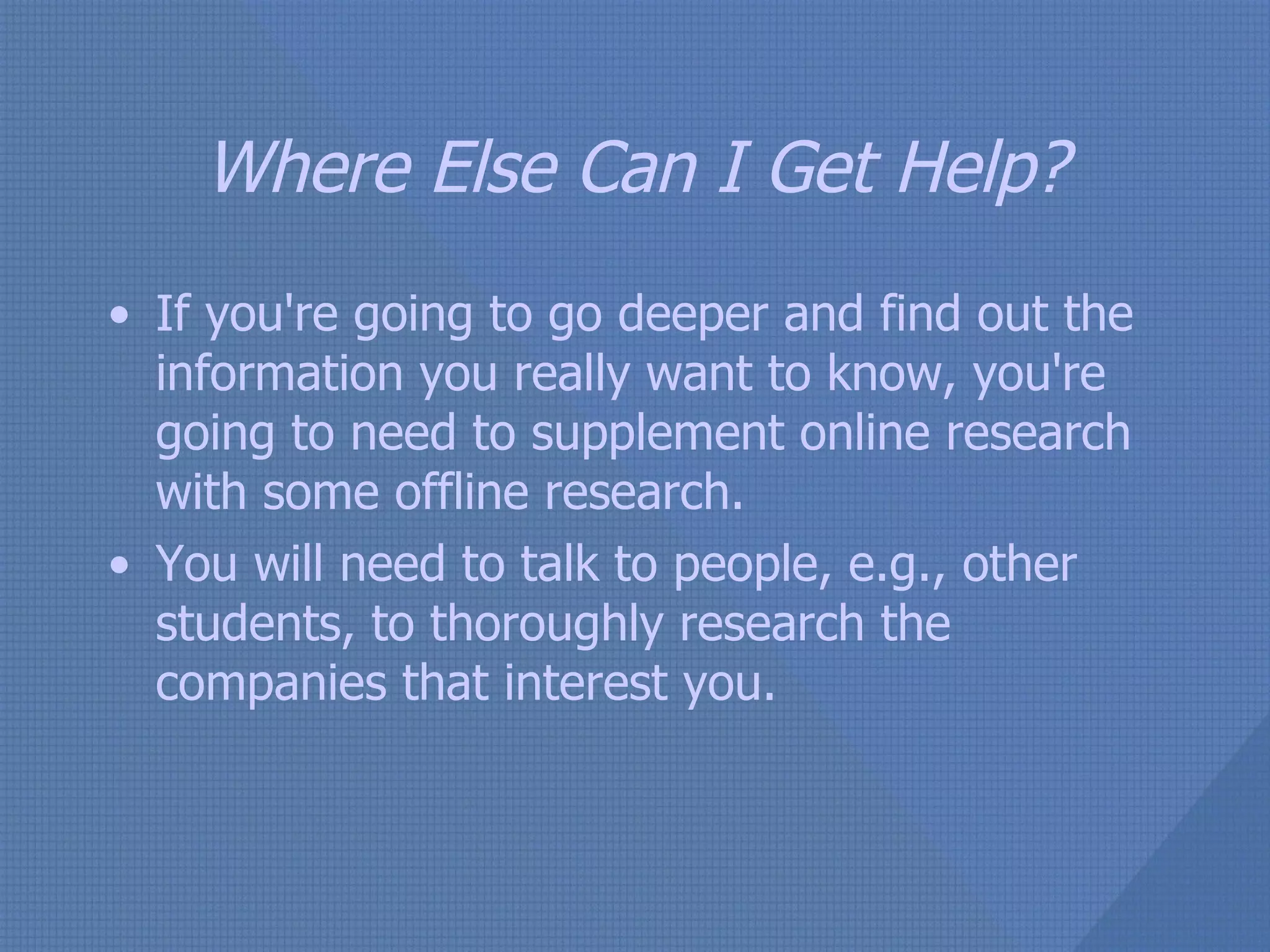 Where Else Can I Get Help? If you're going to go deeper and find out the information you really want to know, you're going to need to supplement online research with some offline research. You will need to talk to people, e.g., other students, to thoroughly research the companies that interest you. 