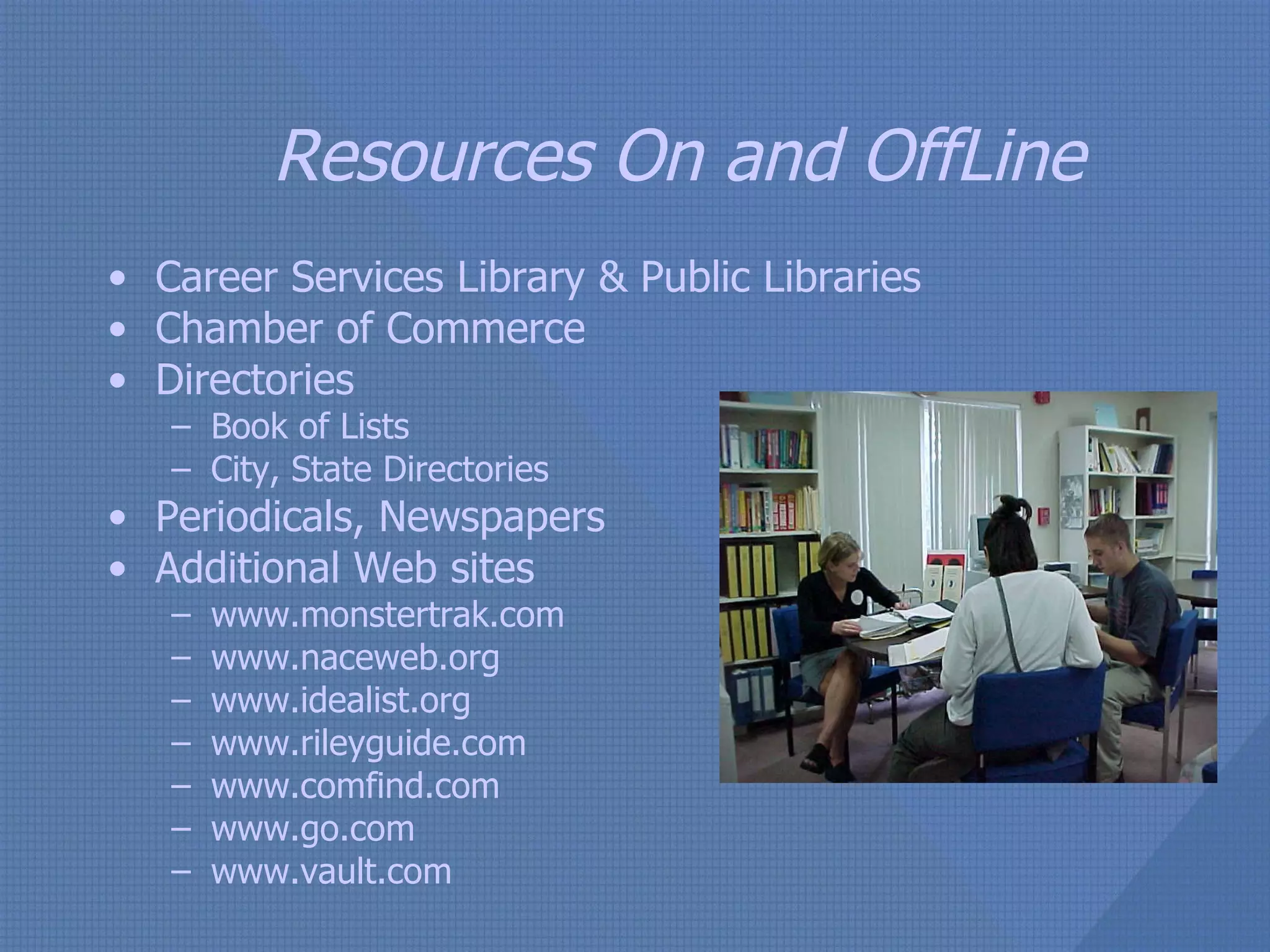 Resources On and OffLine Career Services Library & Public Libraries  Chamber of Commerce Directories Book of Lists City, State Directories Periodicals, Newspapers Additional Web sites www.monstertrak.com www.naceweb.org www.idealist.org www.rileyguide.com www.comfind.com www.go.com www.vault.com 