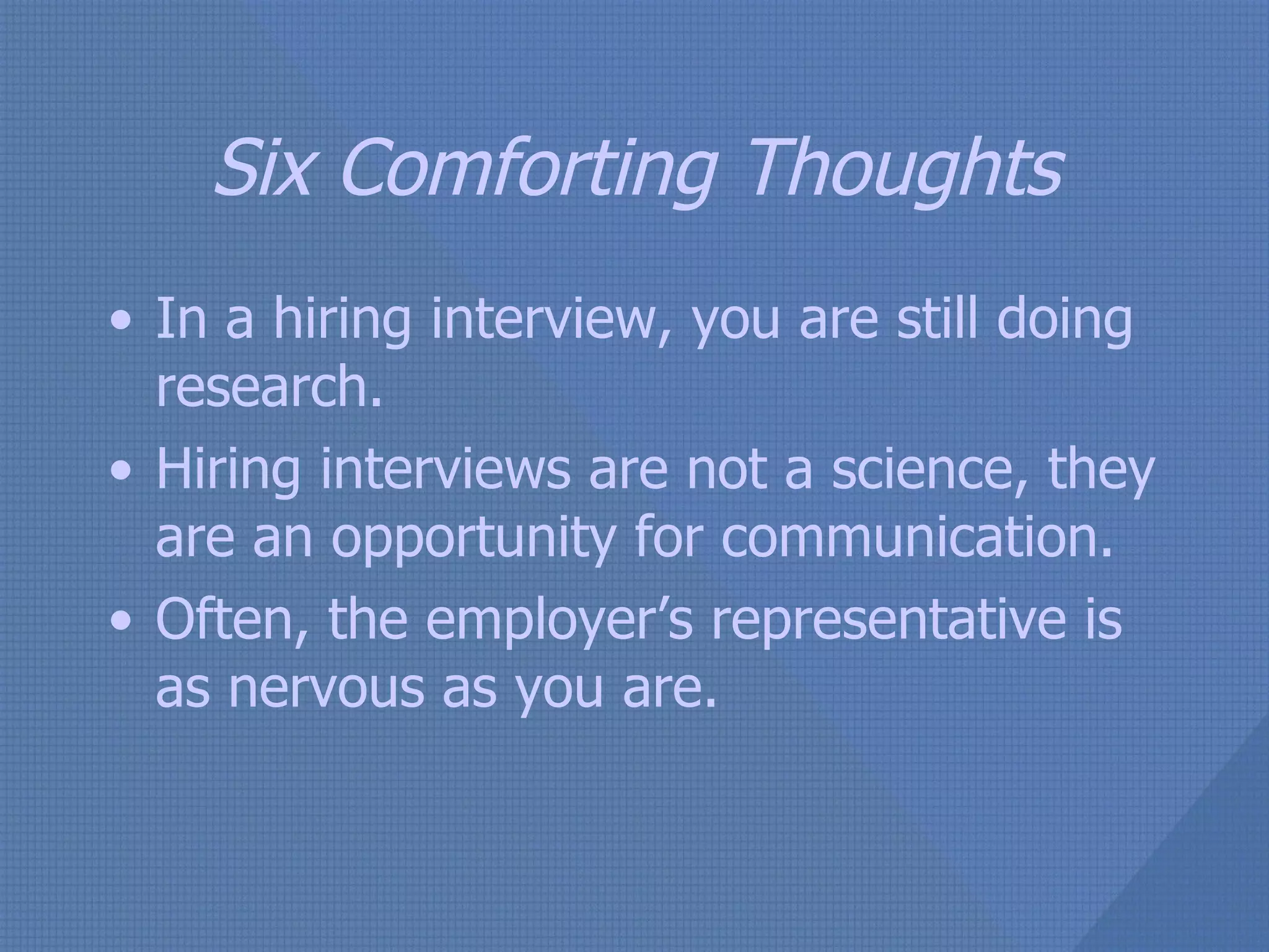 Six Comforting Thoughts In a hiring interview, you are still doing research. Hiring interviews are not a science, they are an opportunity for communication. Often, the employer’s representative is as nervous as you are. 