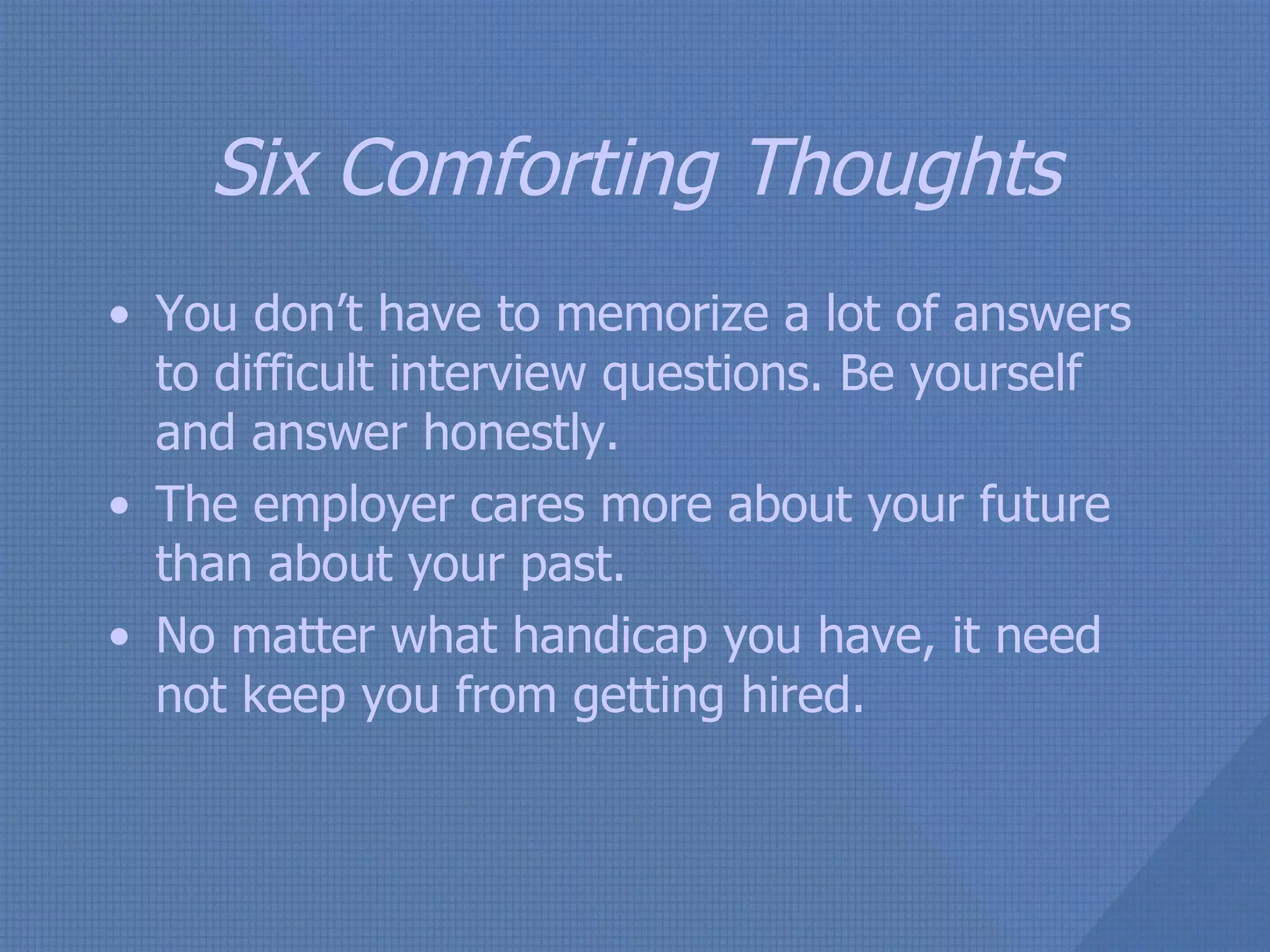 Six Comforting Thoughts You don’t have to memorize a lot of answers to difficult interview questions. Be yourself and answer honestly. The employer cares more about your future than about your past. No matter what handicap you have, it need not keep you from getting hired. 