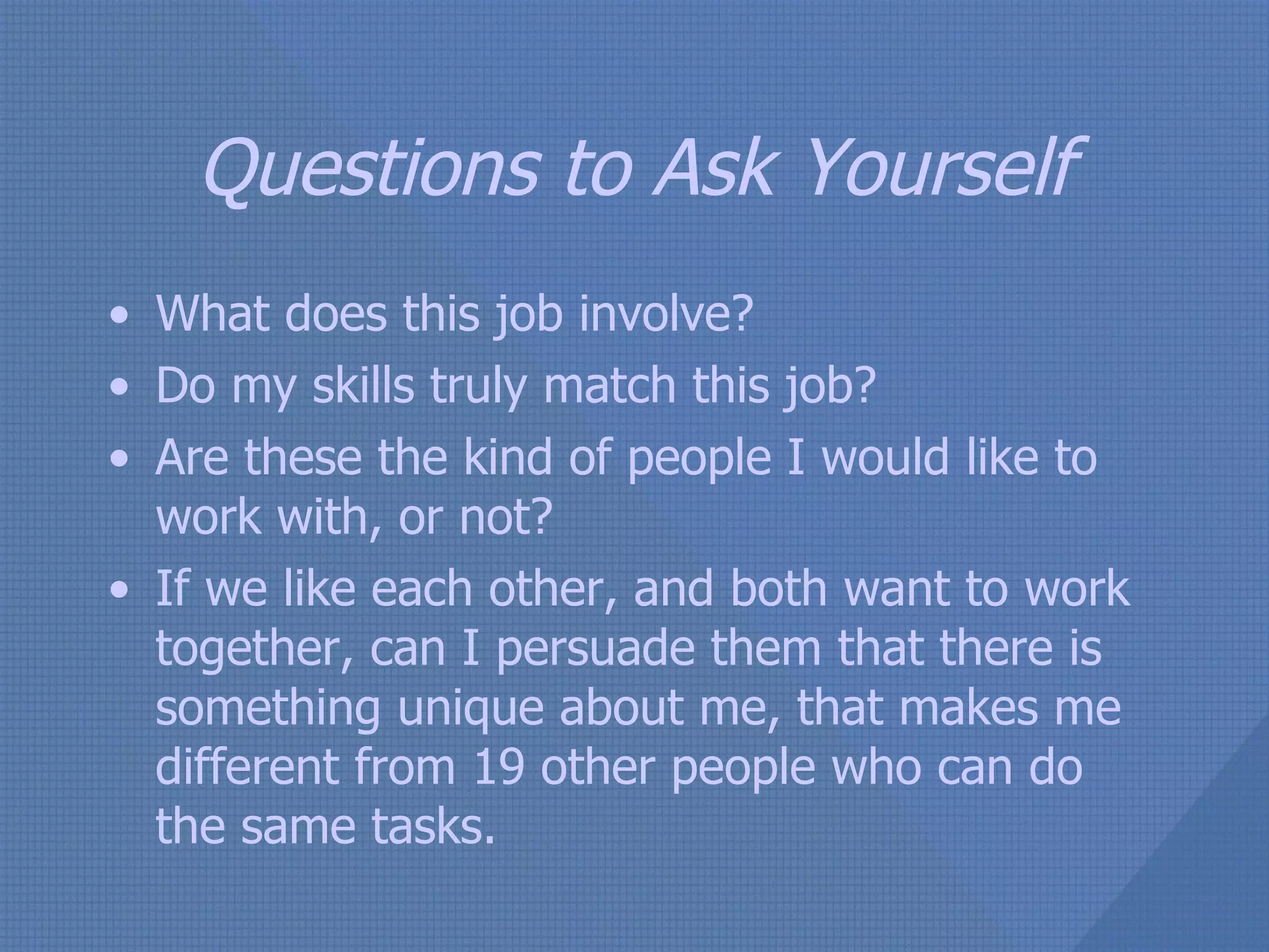 Questions to Ask Yourself What does this job involve? Do my skills truly match this job? Are these the kind of people I would like to work with, or not? If we like each other, and both want to work together, can I persuade them that there is something unique about me, that makes me different from 19 other people who can do the same tasks. 