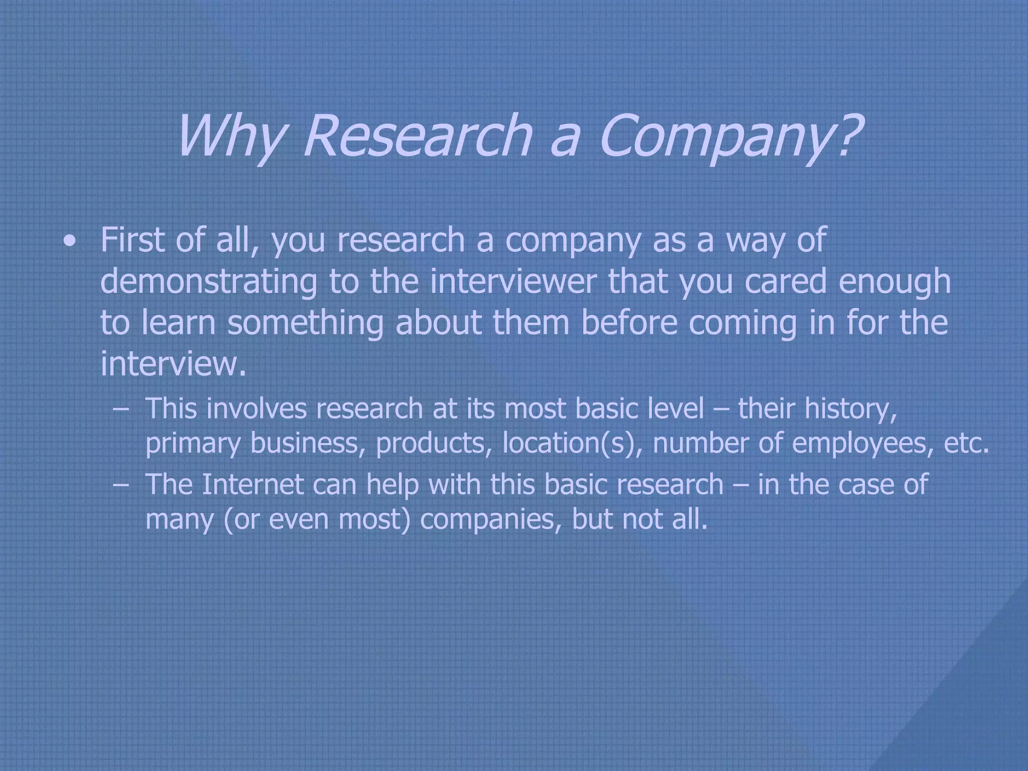 Why Research a Company? First of all, you research a company as a way of demonstrating to the interviewer that you cared enough to learn something about them before coming in for the interview.  This involves research at its most basic level – their history, primary business, products, location(s), number of employees, etc.  The Internet can help with this basic research – in the case of many (or even most) companies, but not all. 