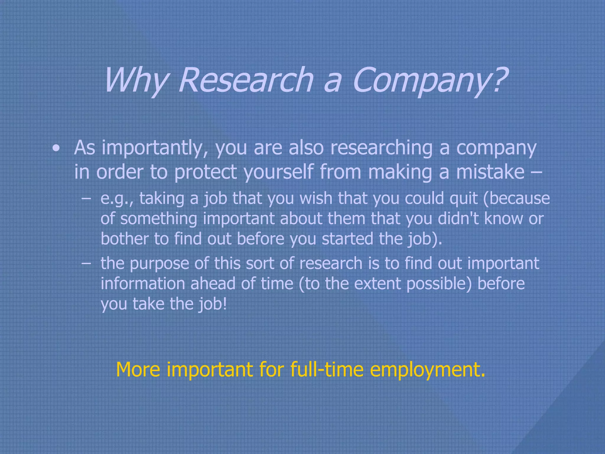 Why Research a Company? As importantly, you are also researching a company in order to protect yourself from making a mistake –  e.g., taking a job that you wish that you could quit (because of something important about them that you didn't know or bother to find out before you started the job).  the purpose of this sort of research is to find out important information ahead of time (to the extent possible) before you take the job! More important for full-time employment. 