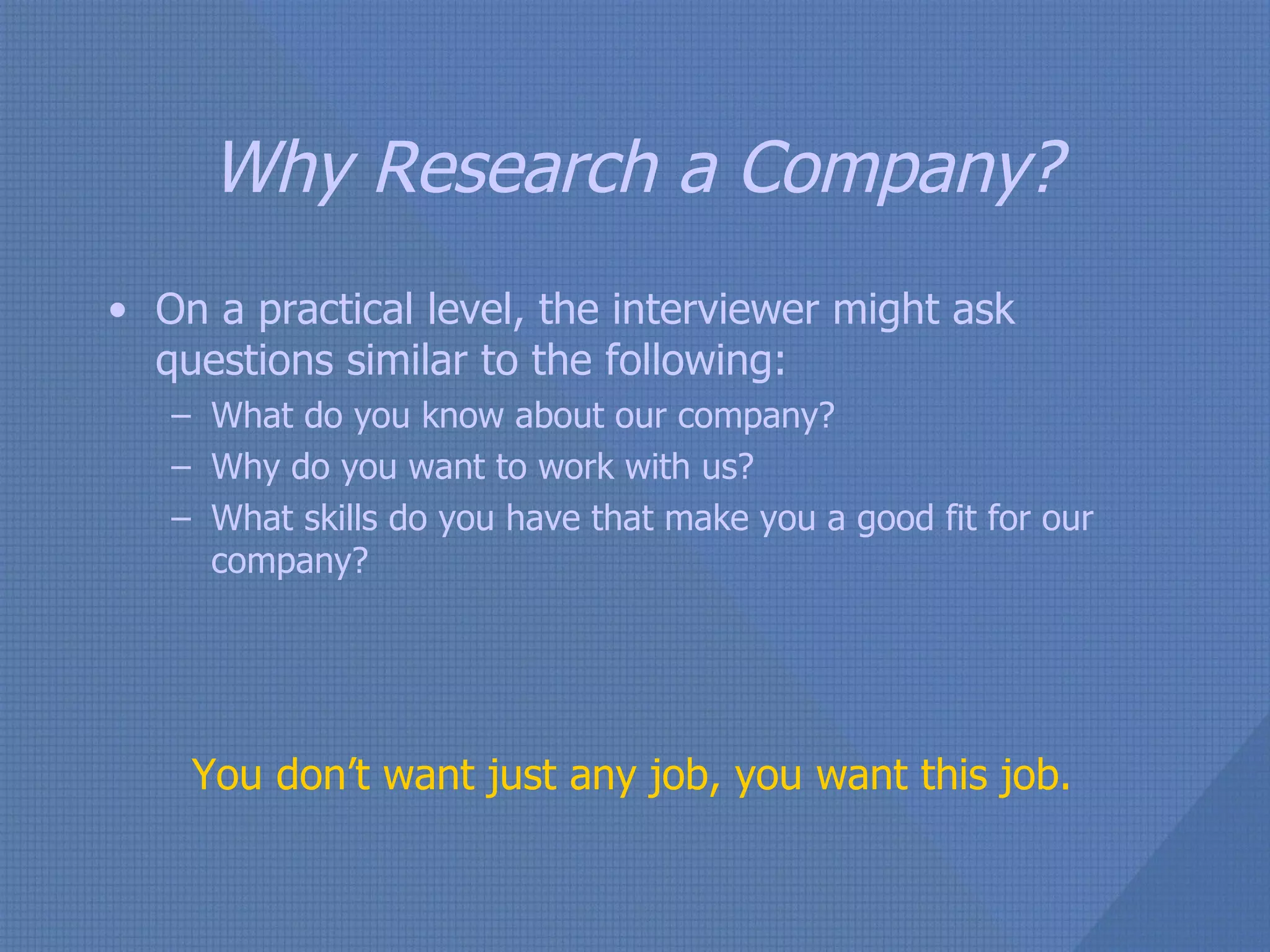 Why Research a Company? On a practical level, the interviewer might ask questions similar to the following: What do you know about our company? Why do you want to work with us? What skills do you have that make you a good fit for our company? You don’t want just any job, you want this job. 
