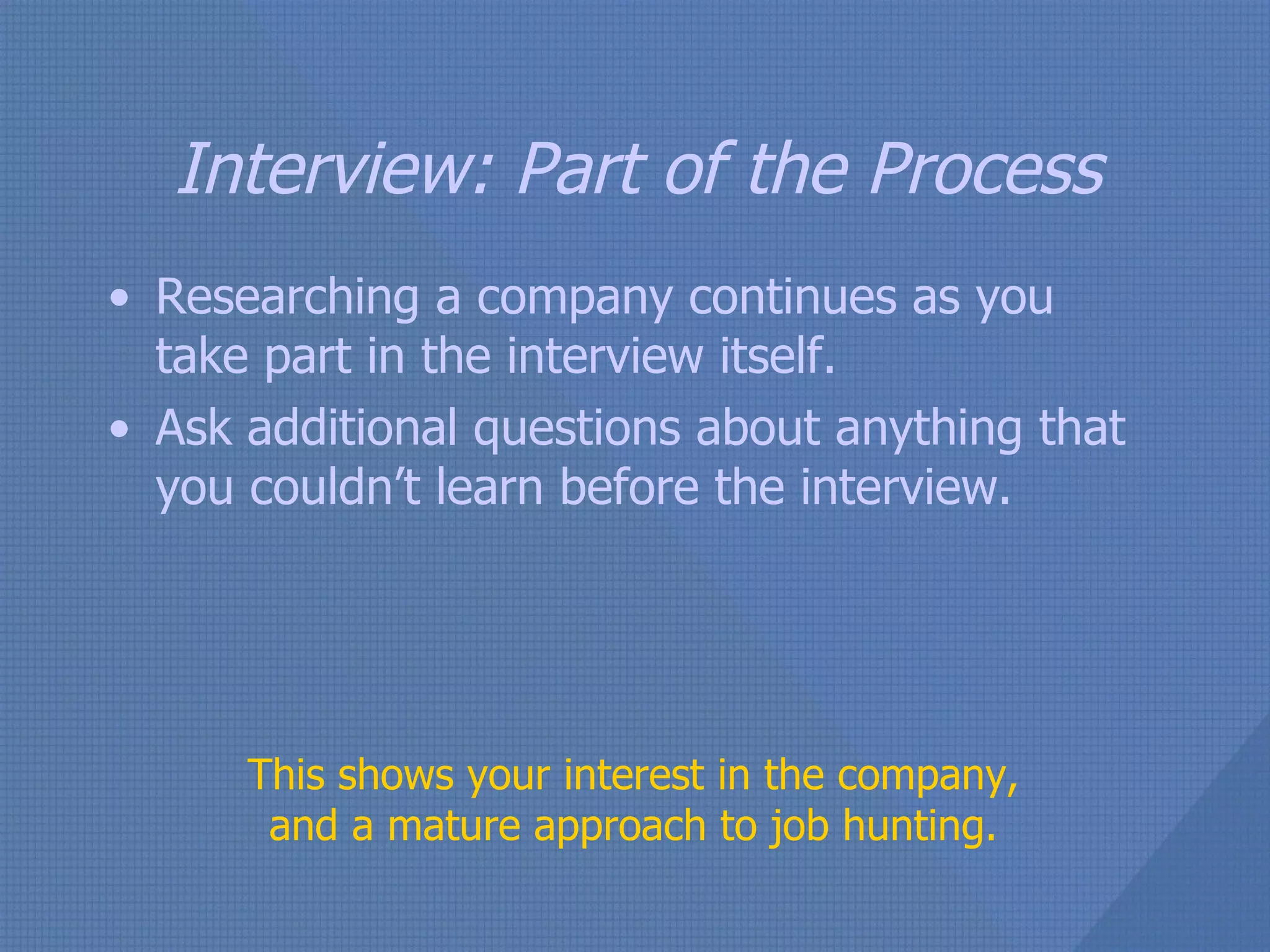 Interview: Part of the Process Researching a company continues as you take part in the interview itself. Ask additional questions about anything that you couldn’t learn before the interview. This shows your interest in the company, and a mature approach to job hunting. 