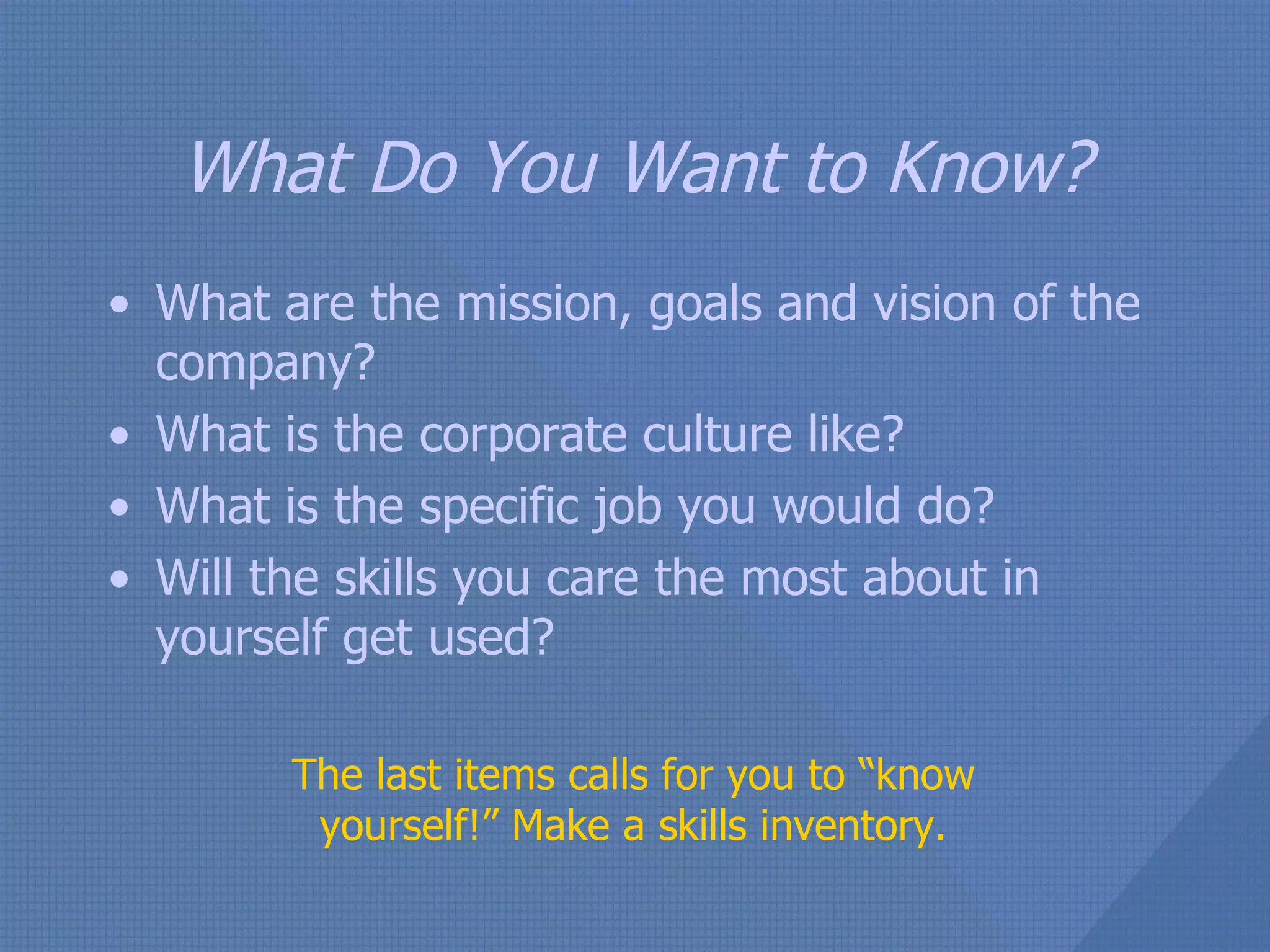 What Do You Want to Know? What are the mission, goals and vision of the company? What is the corporate culture like? What is the specific job you would do? Will the skills you care the most about in yourself get used? The last items calls for you to “know yourself!” Make a skills inventory. 