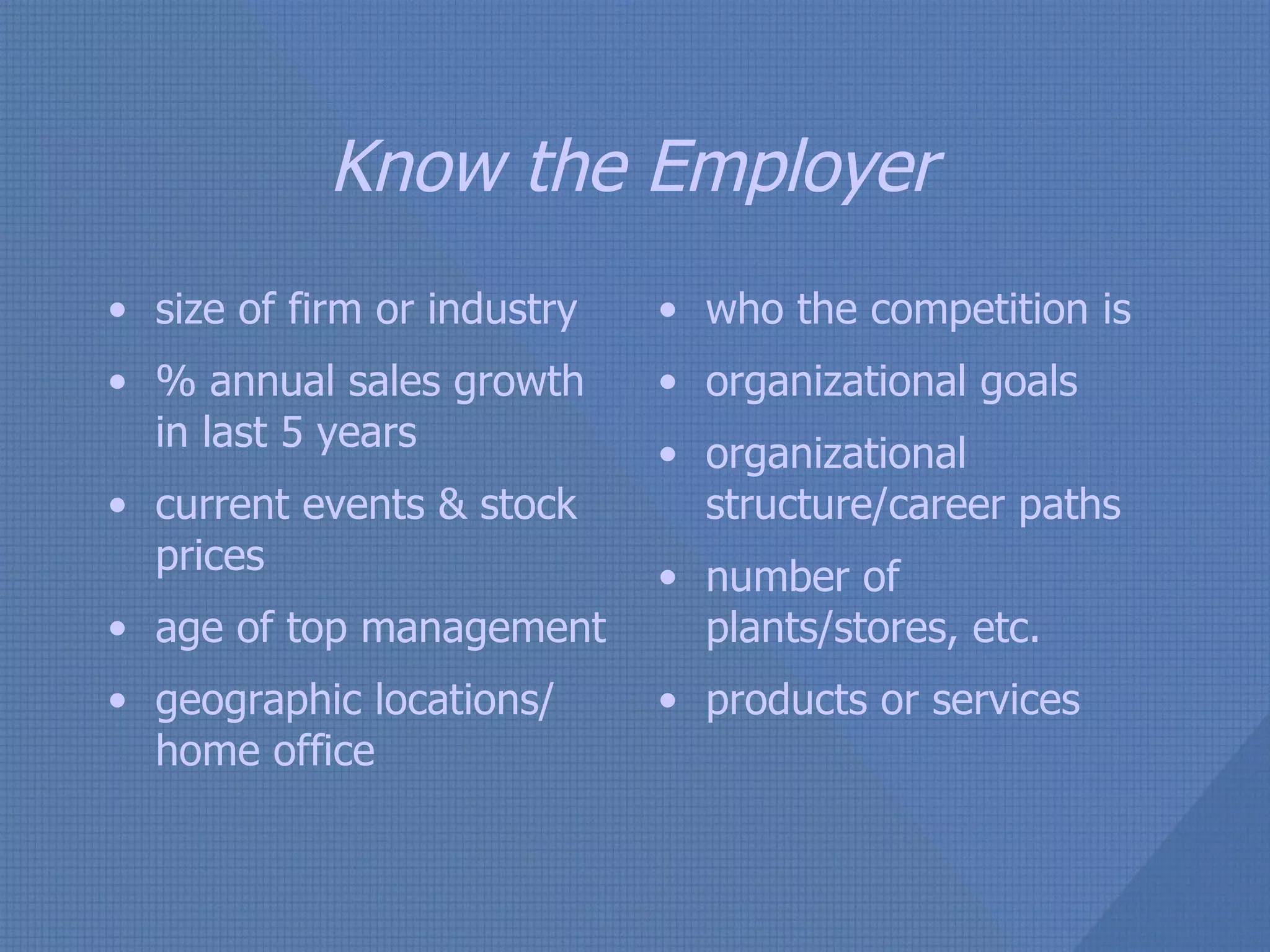 Know the Employer size of firm or industry % annual sales growth in last 5 years current events & stock prices age of top management geographic locations/ home office who the competition is organizational goals organizational structure/career paths number of plants/stores, etc. products or services 