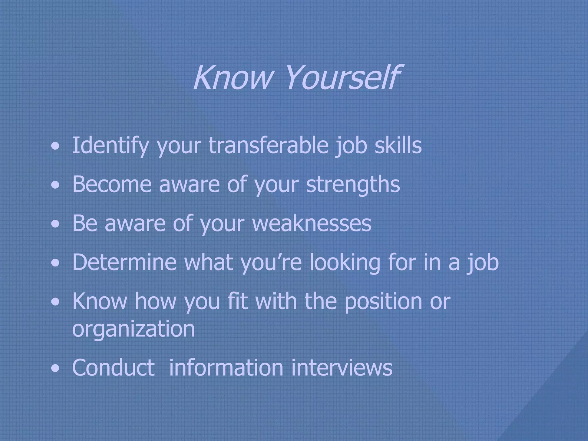 Know Yourself Identify your transferable job skills Become aware of your strengths Be aware of your weaknesses Determine what you’re looking for in a job Know how you fit with the position or organization Conduct  information interviews 