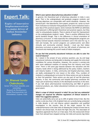 Vol. 3, Issue 10 | magazine.pharmatutor.org
PharmaTutor
What is your opinion about pharmacy education in India?
In general, the theoretical part of pharmacy education in India is very
good. That is the undergraduate and graduate program contents and
learning objectives are comparable with world standards. However, the
practical part –the laboratories, term papers, projects etc. varies so much
from institution to institution that graduates from some institutions have a
poor idea of this practical aspects. Some institutes like NIPER are definitely
very balanced in offering both theoretical and practical aspects, but they
cater to only graduate students. There is plenty of room for improvement
on the undergraduate students’ needs. There is another difference from
world standard though. That is the difference in clinical orientation of
pharmacy curriculum. In India especially the undergraduate programs are
heavily inclined towards industrial orientation and in the west for e.g. in
USA and Canada, the current programs are patient-centric and often
clinically and community oriented. Overall, I must say that Indian
pharmacy curriculum as given by the top 100 schools of pharmacy are
functional and meeting the current needs of Indian employers.
Do you feel that presently educational institutes are able to cater the
need of Industry?
As I stated in the answer of your previous question, yes, by and large
educational institutes are being able to develop and supply the entry level
candidates for various disciplines. However, the success is coming only
with some additional modules of training from the industry once they
enter. There is still some gap towards between the education and the
industry needs which is being addressed by the policy makers, teachers
and industry leaders. In India, community and hospital pharmacy needs
are badly underplayed for one reason or the other. Thus, numbers of
modules in undergraduate curriculum for these sectors are yet to develop
to their full potential. These sectors are also part of real life pharmacy
industry. In fact, the community and hospital pharmacy constitute the
major part of pharmacy industry in the developed economies in the west.
If you talk about pharmaceutical manufacturing and R&D of generic
medicinal products, yes, Indian educational institutes are successful to a
great extent.
What is scope of clinical research in India? Do you feel any substantial
changes are required for effective regulations of Clinical research in
India? Few suggestive opinions.
India can potentially carry out up to 20% of global clinical trials. But the
reality is only less than 1.5% of global trials are currently being conducted
in India despite a rich and diverse patient population and qualified
investigators in the country. One of the major reasons for this
underperformance is the slow rates of allowing the conduct of even low to
medium risk clinical trials, let alone the high risks one. This slow-down of
regulatory approvals has hurt us in two ways. First, the outsourced clinical
trials from abroad have stopped coming into India and second, big Indian
Expert Talk:
Expiry of innovative
biopharmaceuticals
is a major driver of
Indian biosimilar
industry
Dr. Bhaswat Sundar
Chakroborty,
Senior VP & Chair Scientific core
committee
Research & Development,
Cadila Pharmaceuticals Ltd,
Ahmedabad, Gujarat, India
38
 