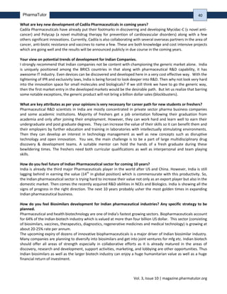Vol. 3, Issue 10 | magazine.pharmatutor.org
PharmaTutor
What are key new development of Cadila Pharmaceuticals in coming years?
Cadila Pharmaceuticals have already put their footmarks in discovering and developing Mycidac-C (s novel anti-
cancer) and Polycap (a novel multidrug therapy for prevention of cardiovascular disorders) along with a few
others significant innovations. Currently, Cadila is also collaborating with several overseas partners in the area of
cancer, anti-biotic resistance and vaccines to name a few. These are both knowledge and cost intensive projects
which are going well and the results will be announced publicly in due course in the coming years.
Your view on potential trends of development for Indian Companies.
I strongly recommend that Indian companies not be content with championing the generic market alone. India
is uniquely positioned among the BRICS countries in that along with pharmaceutical R&D capability, it has
awesome IT industry. Even devices can be discovered and developed here in a very cost effective way. With the
tightening of IPR and exclusivity laws, India is being forced to look deeper into R&D. Then why not look very hard
into the innovation space for small molecules and biologicals? If we still think we have to go the generic way,
then the first market entry in the developed markets would be the desirable path. But let us realize that barring
some notable exceptions, the generic product will not bring a billion dollar sales (blockbusters).
What are key attributes as per your opinions is very necessary for career path for new students or freshers?
Pharmaceutical R&D scientists in India are mostly concentrated in private sector pharma business companies
and some academic institutions. Majority of freshers get a job orientation following their graduation from
academia and only after joining their employment. However, they can work hard and learn well to earn their
undergraduate and post graduate degrees. They can increase the value of their skills so it can benefit them and
their employers by further education and training in laboratories with intellectually stimulating environments.
Then they can develop an interest in technology management as well as new concepts such as disruptive
technology and open innovation. You see, the main challenge is to be a part of large multidisciplinary drug
discovery & development teams. A suitable mentor can hold the hands of a fresh graduate during these
bewildering times. The freshers need both curricular qualifications as well as interpersonal and team playing
skills.
How do you feel future of Indian Pharmaceutical sector for coming 10 years?
India is already the third major Pharmaceuticals player in the world after US and China. However, India is still
lagging behind in earning the value (14th
in global position) which is commensurate with this productivity. So,
the Indian pharmaceutical sector is trying hard to increase their value not only as an export player but also in the
domestic market. Then comes the recently acquired R&D abilities in NCEs and Biologics. India is showing all the
signs of progress in the right direction. The next 10 years probably usher the most golden times in expanding
Indian pharmaceutical business.
How do you feel Biosimilars development for Indian pharmaceutical industries? Any specific strategy to be
planned.
Pharmaceutical and health biotechnology are one of India’s fastest growing sectors. Biopharmaceuticals account
for 64% of the Indian biotech industry which is valued at more than four billion US dollar. This sector (consisting
of biosimilars, vaccines, therapeutics, diagnostics, regenerative medicines and medical technology) is growing at
about 20-25% rate per annum.
The upcoming expiry of dozens of innovative biopharmaceuticals is a major driver of Indian biosimilar industry.
Many companies are planning to diversify into biosimilars and get into joint ventures for mfg etc. Indian biotech
should offer all areas of strength especially in collaborative efforts as it is already matured in the areas of
discovery, research and development, support activities, marketing, and lobbying are other opportunities. Thus
Indian biosimilars as well as the larger biotech industry can enjoy a huge humanitarian value as well as a huge
financial return of investment.
40
 