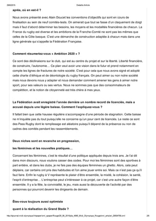 29/6/2015 Detaille Article
http://ejournal.midi­olympique.fr/epaper/xml_epaper/Rouge/29_06_2015/pla_4995_Midi_Olympique_Rouge/xml_arts/art_29554795.xml 2/6
après, où en est­il ?
Nous avons présenté avec Alain Doucet les conventions d’objectifs qui sont en cours de
finalisation au sein de neuf comités­tests. On aimerait que tout se fasse d’un claquement de doigt
mais il faut d’abord déterminer les besoins, les moyens et les modalités financières de chacun. La
France du rugby est diverse et les ambitions de la Franche­Comté ne sont pas les mêmes que
celles de la Côte basque. C’est une démarche de construction adaptée à chacun mais dans une
ligne générale qui s’appelle la Fédération Française. 
Comment résumeriez­vous « Ambition 2020 » ?
Ce sont des déclinaisons sur le club, qui est au centre du projet et sur la liberté. Liberté financière,
de construire, l’autonomie… Ce plan veut avoir une vision dans le futur et prend notamment en
compte les lignes de fractures de notre société. C’est pour cela que nous avons signé et adopté
cette charte d’éthique et de déontologie du rugby français. On peut aimer ou non notre société
mais nous devons nous y adapter et nous demander comment amener les gens à aimer notre
sport, pour ses valeurs ou ses vertus. Nous ne sommes pas que des consommateurs de
compétition, et la notion de citoyenneté est très chère à mes yeux. 
La Fédération avait enregistré l’année dernière un nombre record de licenciés, mais a
accusé depuis une légère baisse. Comment l’expliquez­vous ?
Il fallait bien que cette hausse régulière s’accompagne d’une période de stagnation. Cette baisse
ne m’inquiète pas du tout puisqu’elle ne concerne qu’un pour cent de licenciés. Le reste ce sont
des Pass Rugby dont le remplissage est aléatoire puisqu’il dépend de la présence ou non de
cadres des comités pendant les rassemblements. 
Deux niches sont en revanche en progression,
les féminines et les nouvelles pratiques…
Concernant les féminines, c’est le résultat d’une politique appliquée depuis trois ans. Je l’ai dit
dans mon discours, nous voulons casser des codes. Pour moi les féminines sont des sportives à
part entière, et dans les clubs, je ne fais pas des équipes féminines un ghetto. Alors, cela peut
déplaire, car certains ont pris des habitudes et l’on aime jouer entre soi. Mais ce n’est pas ça qu’il
faut faire. Enfin le rugby à V représente le plaisir d’être ensemble, la mixité, la cohésion, la santé,
l’esprit d’entreprise… L’entreprise peut s’intéresser à ce projet, car c’est une autre façon d’être
ensemble. Il y a la fête, la convivialité, le jeu, mais aussi la découverte de l’activité par des
personnes qui pourront devenir les dirigeants de demain. 
Êtes­vous toujours aussi optimiste
quant à la réalisation du Grand Stade ?
 