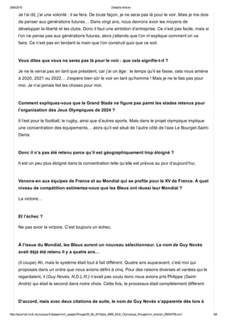 29/6/2015 Detaille Article
http://ejournal.midi­olympique.fr/epaper/xml_epaper/Rouge/29_06_2015/pla_4995_Midi_Olympique_Rouge/xml_arts/art_29554795.xml 3/6
Je l’ai dit, j’ai une volonté : il se fera. De toute façon, je ne serai pas là pour le voir. Mais je me dois
de penser aux générations futures… Dans vingt ans, nous devrons avoir les moyens de
développer la liberté et les clubs. Donc il faut une ambition d’entreprise. Ce n’est pas facile, mais si
l’on ne pense pas aux générations futures, alors j’attends que l’on m’explique comment on va
faire. Ce n’est pas en tendant la main que l’on construit quoi que ce soit. 
Vous dites que vous ne serez pas là pour le voir : que cela signifie­t­il ?
Je ne le verrai pas en tant que président, car j’ai un âge : le temps qu’il se fasse, cela nous amène
à 2020, 2021 ou 2022… J’espère bien sûr le voir en tant qu’homme ! Mais je ne le fais pas pour
moi. Je n’ai jamais fait les choses pour moi. 
Comment expliquez­vous que le Grand Stade ne figure pas parmi les stades retenus pour
l’organisation des Jeux Olympiques de 2024 ?
Il l’est pour le football, le rugby, ainsi que d’autres sports. Mais dans le projet olympique implique
une concentration des équipements… alors qu’il est situé de l’autre côté de l’axe Le Bourget­Saint­
Denis. 
Donc il n’a pas été retenu parce qu’il est géographiquement trop éloigné ?
Il est un peu plus éloigné dans la concentration telle qu’elle est prévue au jour d’aujourd’hui. 
Venons­en aux équipes de France et au Mondial qui se profile pour le XV de France. À quel
niveau de compétition estimeriez­vous que les Bleus ont réussi leur Mondial ?
La victoire… 
Et l’échec ?
Ne pas avoir la victoire. C’est toujours un échec. 
À l’issue du Mondial, les Bleus auront un nouveau sélectionneur. Le nom de Guy Novès
avait déjà été retenu il y a quatre ans…
(il coupe) Ah, mais le système était tout à fait différent. Quatre ans auparavant, c’est moi qui
proposais dans un ordre que nous avions défini à cinq. Pour des raisons diverses et variées qui le
regardaient, il (Guy Novès, N.D.L.R.) n’avait pas voulu donc nous avions pris Philippe (Saint­
André) qui était le second dans notre choix. Cette fois, le processus était complètement différent. 
D’accord, mais avec deux citations de suite, le nom de Guy Novès s’apparente dès lors à
 