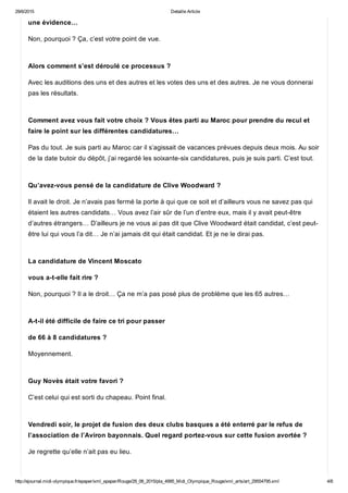 29/6/2015 Detaille Article
http://ejournal.midi­olympique.fr/epaper/xml_epaper/Rouge/29_06_2015/pla_4995_Midi_Olympique_Rouge/xml_arts/art_29554795.xml 4/6
une évidence…
Non, pourquoi ? Ça, c’est votre point de vue. 
Alors comment s’est déroulé ce processus ?
Avec les auditions des uns et des autres et les votes des uns et des autres. Je ne vous donnerai
pas les résultats. 
Comment avez vous fait votre choix ? Vous êtes parti au Maroc pour prendre du recul et
faire le point sur les différentes candidatures…
Pas du tout. Je suis parti au Maroc car il s’agissait de vacances prévues depuis deux mois. Au soir
de la date butoir du dépôt, j’ai regardé les soixante­six candidatures, puis je suis parti. C’est tout. 
Qu’avez­vous pensé de la candidature de Clive Woodward ?
Il avait le droit. Je n’avais pas fermé la porte à qui que ce soit et d’ailleurs vous ne savez pas qui
étaient les autres candidats… Vous avez l’air sûr de l’un d’entre eux, mais il y avait peut­être
d’autres étrangers… D’ailleurs je ne vous ai pas dit que Clive Woodward était candidat, c’est peut­
être lui qui vous l’a dit… Je n’ai jamais dit qui était candidat. Et je ne le dirai pas. 
La candidature de Vincent Moscato
vous a­t­elle fait rire ?
Non, pourquoi ? Il a le droit… Ça ne m’a pas posé plus de problème que les 65 autres… 
A­t­il été difficile de faire ce tri pour passer
de 66 à 8 candidatures ?
Moyennement. 
Guy Novès était votre favori ?
C’est celui qui est sorti du chapeau. Point final. 
Vendredi soir, le projet de fusion des deux clubs basques a été enterré par le refus de
l’association de l’Aviron bayonnais. Quel regard portez­vous sur cette fusion avortée ?
Je regrette qu’elle n’ait pas eu lieu. 
 