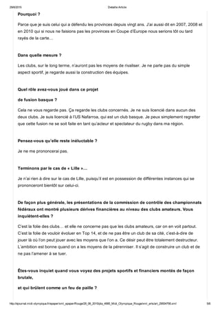 29/6/2015 Detaille Article
http://ejournal.midi­olympique.fr/epaper/xml_epaper/Rouge/29_06_2015/pla_4995_Midi_Olympique_Rouge/xml_arts/art_29554795.xml 5/6
Pourquoi ?
Parce que je suis celui qui a défendu les provinces depuis vingt ans. J’ai aussi dit en 2007, 2008 et
en 2010 qui si nous ne faisions pas les provinces en Coupe d’Europe nous serions tôt ou tard
rayés de la carte… 
Dans quelle mesure ?
Les clubs, sur le long terme, n’auront pas les moyens de rivaliser. Je ne parle pas du simple
aspect sportif, je regarde aussi la construction des équipes. 
Quel rôle avez­vous joué dans ce projet
de fusion basque ?
Cela ne vous regarde pas. Ça regarde les clubs concernés. Je ne suis licencié dans aucun des
deux clubs. Je suis licencié à l’US Nafarroa, qui est un club basque. Je peux simplement regretter
que cette fusion ne se soit faite en tant qu’acteur et spectateur du rugby dans ma région. 
Pensez­vous qu’elle reste inéluctable ?
Je ne me prononcerai pas. 
Terminons par le cas de « Lille »…
Je n’ai rien à dire sur le cas de Lille, puisqu’il est en possession de différentes instances qui se
prononceront bientôt sur celui­ci. 
De façon plus générale, les présentations de la commission de contrôle des championnats
fédéraux ont montré plusieurs dérives financières au niveau des clubs amateurs. Vous
inquiètent­elles ?
C’est la folie des clubs… et elle ne concerne pas que les clubs amateurs, car on en voit partout.
C’est la folie de vouloir évoluer en Top 14, et de ne pas être un club de sa cité, c’est­à­dire de
jouer là où l’on peut jouer avec les moyens que l’on a. Ce désir peut être totalement destructeur.
L’ambition est bonne quand on a les moyens de la pérenniser. Il s’agit de construire un club et de
ne pas l’amener à se tuer. 
Êtes­vous inquiet quand vous voyez des projets sportifs et financiers montés de façon
brutale,
et qui brûlent comme un feu de paille ?
 