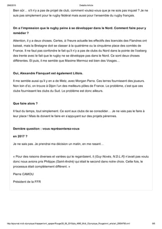 29/6/2015 Detaille Article
http://ejournal.midi­olympique.fr/epaper/xml_epaper/Rouge/29_06_2015/pla_4995_Midi_Olympique_Rouge/xml_arts/art_29554795.xml 6/6
Bien sûr… s’il n’y a pas de projet de club, comment voulez­vous que je ne sois pas inquiet ? Je ne
suis pas simplement pour le rugby fédéral mais aussi pour l’ensemble du rugby français. 
On a l’impression que le rugby peine à se développer dans le Nord. Comment faire pour y
remédier ?
Attention, il y a deux choses. Certes, à l’heure actuelle les effectifs des licenciés des Flandres ont
baissé, mais la Bretagne doit se classer à la quatrième ou la cinquième place des comités de
France. Il ne faut pas confondre le fait qu’il n’y a pas de clubs du Nord dans la pointe de l’iceberg
des trente avec le fait que le rugby ne se développe pas dans le Nord. Ce sont deux choses
différentes. Et puis, il me semble que Maxime Mermoz est bien des Vosges… 
Oui, Alexandre Flanquart est également Lillois.
Il me semble aussi qu’il y en a de Metz, avec Morgan Parra. Ces terres fournissent des joueurs.
Non loin d’ici, on trouve à Dijon l’un des meilleurs pôles de France. Le problème, c’est que ces
clubs fournissent les clubs du Sud. Le problème est donc ailleurs. 
Que faire alors ?
Il faut du temps, tout simplement. Ce sont aux clubs de se consolider… Je ne vais pas le faire à
leur place ! Mais ils doivent le faire en s’appuyant sur des projets pérennes. 
Dernière question : vous représenterez­vous
en 2017 ?
Je ne sais pas. Je prendrai ma décision un matin, en me rasant…
« Pour des raisons diverses et variées qui le regardaient, il (Guy Novès, N.D.L.R) n’avait pas voulu
donc nous avions pris Philippe (Saint­André) qui était le second dans notre choix. Cette fois, le
processus était complètement différent. »
Pierre CAMOU
Président de la FFR
 