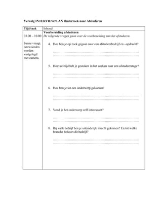 Vervolg INTERVIEWPLAN Onderzoek naar Afstuderen

Tijd/taak     Inhoud
              Voorbereiding afstuderen
03.00 – 10.00 De volgende vragen gaan over de voorbereiding van het afstuderen.

Sanne vraagt.     4. Hoe ben je op zoek gegaan naar een afstudeerbedrijf en –opdracht?
Antwoorden
worden               ………………………………………………………………………
vastgelegd           ………………………………………………………………………
met camera.

                  5. Hoeveel tijd heb je gestoken in het zoeken naar een afstudeerstage?

                     ………………………………………………………………………
                     ………………………………………………………………………


                  6. Hoe ben je tot een onderwerp gekomen?

                     ………………………………………………………………………
                     ………………………………………………………………………


                  7. Vond je het onderwerp zelf interessant?

                     ………………………………………………………………………
                     ………………………………………………………………………

                  8. Bij welk bedrijf ben je uiteindelijk terecht gekomen? En tot welke
                     branche behoort dit bedrijf?

                     ………………………………………………………………………
                     ………………………………………………………………………
 