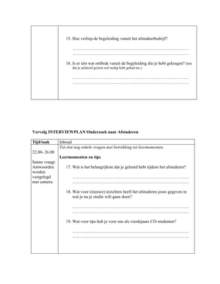 15. Hoe verliep de begeleiding vanuit het afstudeerbedrijf?

                       ………………………………………………………………………
                       ………………………………………………………………………

                   16. Is er iets wat ontbrak vanuit de begeleiding die je hebt gekregen? (Iets
                       dat je achteraf gezien wel nodig hebt gehad etc.)

                       ………………………………………………………………………
                       ………………………………………………………………………




Vervolg INTERVIEWPLAN Onderzoek naar Afstuderen

Tijd/taak       Inhoud
                Tot slot nog enkele vragen met betrekking tot leermomenten.
22.00- 26.00
                Leermomenten en tips
Sanne vraagt.
Antwoorden         17. Wat is het belangrijkste dat je geleerd hebt tijdens het afstuderen?
worden
vastgelegd             ………………………………………………………………………
met camera.            ………………………………………………………………………

                   18. Wat voor (nieuwe) inzichten heeft het afstuderen jouw gegeven in
                       wat je na je studie wilt gaan doen?

                       ………………………………………………………………………
                       ………………………………………………………………………

                   19. Wat voor tips heb je voor ons als vierdejaars CO-studenten?

                       ………………………………………………………………………
                       ………………………………………………………………………
 