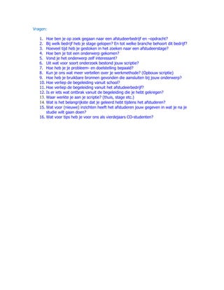 Vragen:

   1. Hoe ben je op zoek gegaan naar een afstudeerbedrijf en –opdracht?
   2. Bij welk bedrijf heb je stage gelopen? En tot welke branche behoort dit bedrijf?
   3. Hoeveel tijd heb je gestoken in het zoeken naar een afstudeerstage?
   4. Hoe ben je tot een onderwerp gekomen?
   5. Vond je het onderwerp zelf interessant?
   6. Uit wat voor soort onderzoek bestond jouw scriptie?
   7. Hoe heb je je probleem- en doelstelling bepaald?
   8. Kun je ons wat meer vertellen over je werkmethode? (Opbouw scriptie)
   9. Hoe heb je bruikbare bronnen gevonden die aansluiten bij jouw onderwerp?
   10. Hoe verliep de begeleiding vanuit school?
   11. Hoe verliep de begeleiding vanuit het afstudeerbedrijf?
   12. Is er iets wat ontbrak vanuit de begeleiding die je hebt gekregen?
   13. Waar werkte je aan je scriptie? (thuis, stage etc.)
   14. Wat is het belangrijkste dat je geleerd hebt tijdens het afstuderen?
   15. Wat voor (nieuwe) inzichten heeft het afstuderen jouw gegeven in wat je na je
       studie wilt gaan doen?
   16. Wat voor tips heb je voor ons als vierdejaars CO-studenten?
 