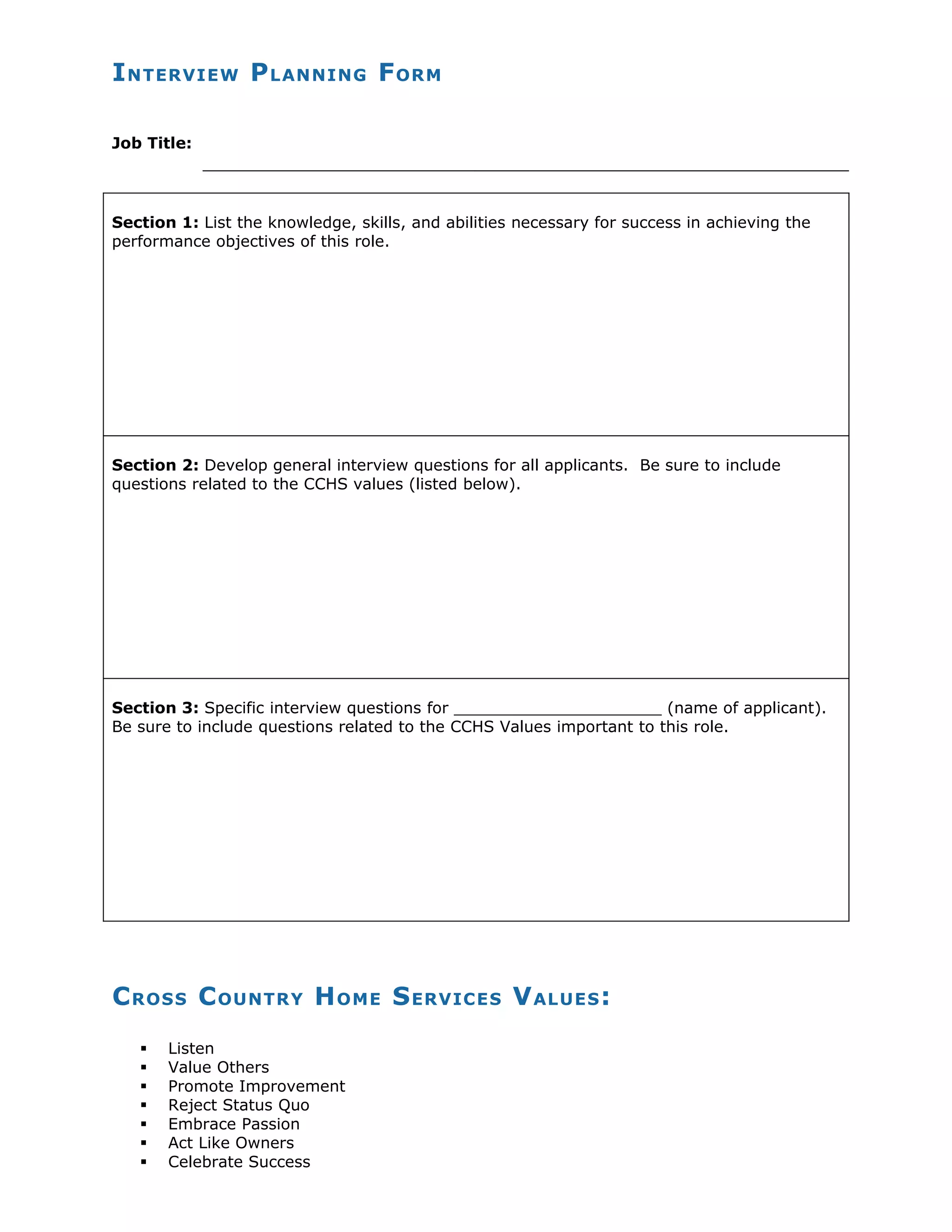 I NTERVIEW P LANNING F ORM
Job Title:
Section 1: List the knowledge, skills, and abilities necessary for success in achieving the
performance objectives of this role.
Section 2: Develop general interview questions for all applicants. Be sure to include
questions related to the CCHS values (listed below).
Section 3: Specific interview questions for _____________________ (name of applicant).
Be sure to include questions related to the CCHS Values important to this role.
C ROSS C OUNTRY H OME S ERVICES V ALUES :
Listen
Value Others
Promote Improvement
Reject Status Quo
Embrace Passion
Act Like Owners
Celebrate Success