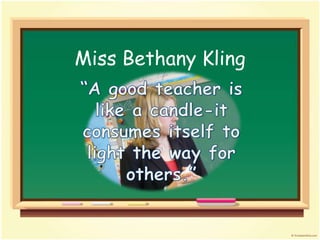 Miss Bethany Kling “A good teacher is like a candle-it consumes itself to light the way for others.”   