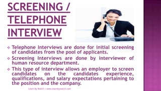  Telephone Interviews are done for initial screening
of candidates from the pool of applicants.
 Screening Interviews are done by interviewer of
human resource department.
 This type of interview allows an employer to screen
candidates on the candidates experience,
qualifications, and salary expectations pertaining to
the position and the company.
Learn By Watch | www.learnbywatch.com
 