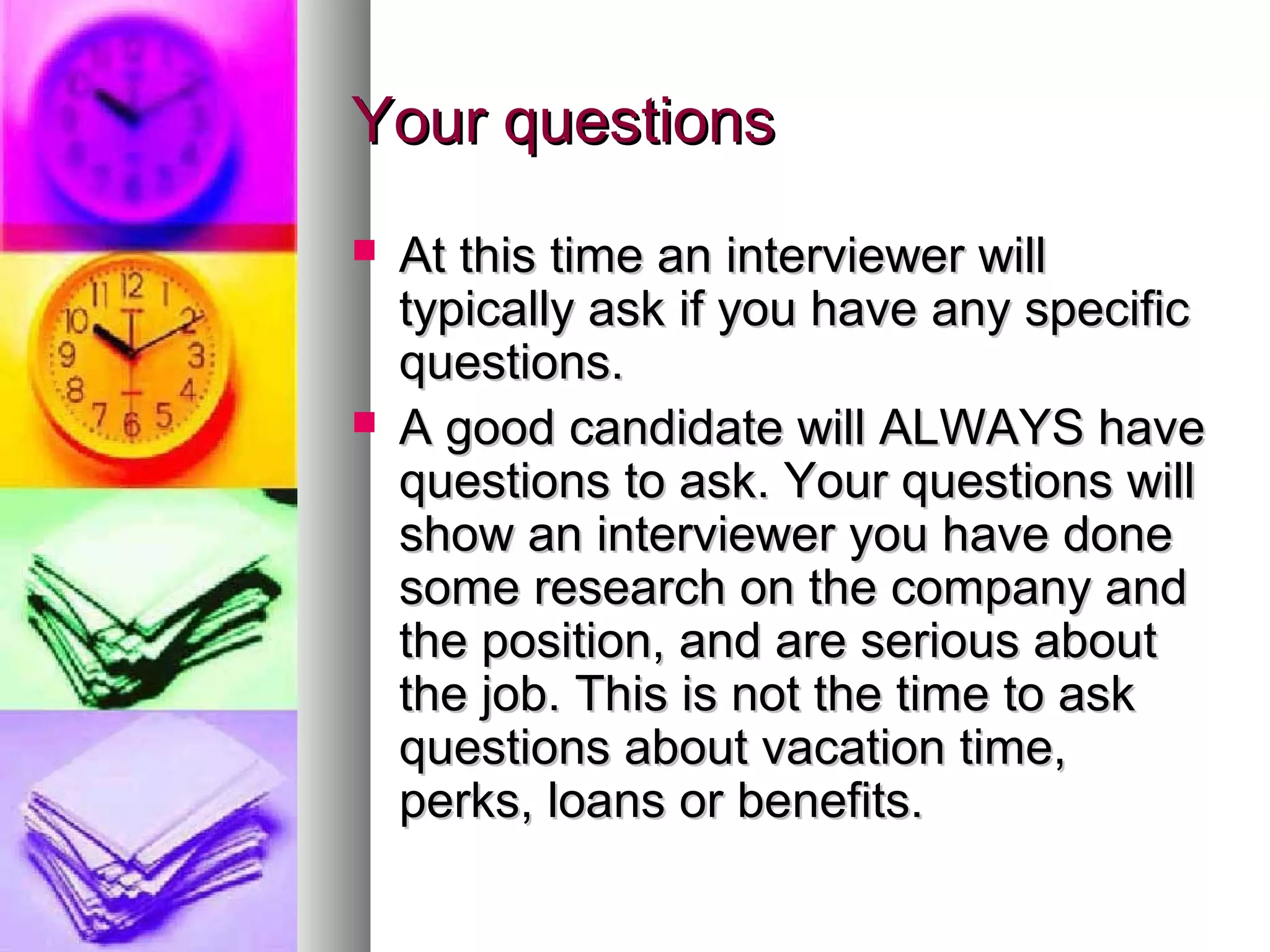 Your questions




At this time an interviewer will
typically ask if you have any specific
questions.
A good candidate will ALWAYS have
questions to ask. Your questions will
show an interviewer you have done
some research on the company and
the position, and are serious about
the job. This is not the time to ask
questions about vacation time,
perks, loans or benefits.

 