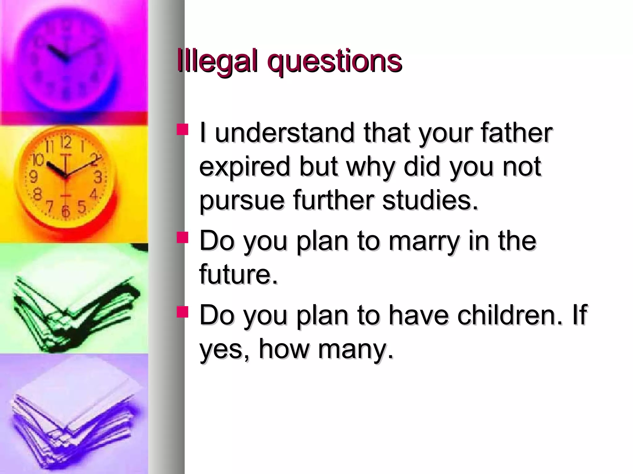 Illegal questions






I understand that your father
expired but why did you not
pursue further studies.
Do you plan to marry in the
future.
Do you plan to have children. If
yes, how many.

 