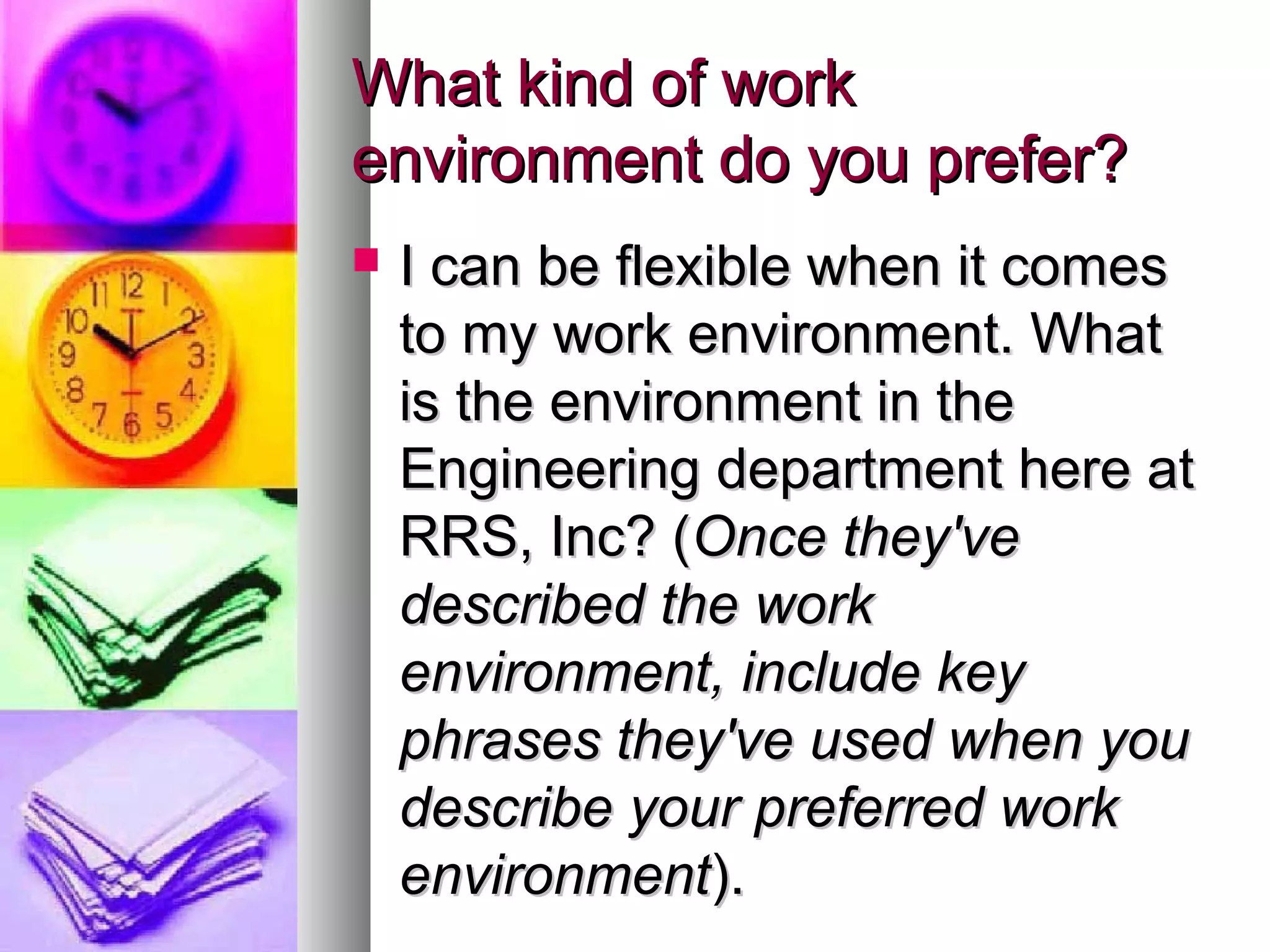 What kind of work
environment do you prefer?


I can be flexible when it comes
to my work environment. What
is the environment in the
Engineering department here at
RRS, Inc? (Once they've
described the work
environment, include key
phrases they've used when you
describe your preferred work
environment).

 