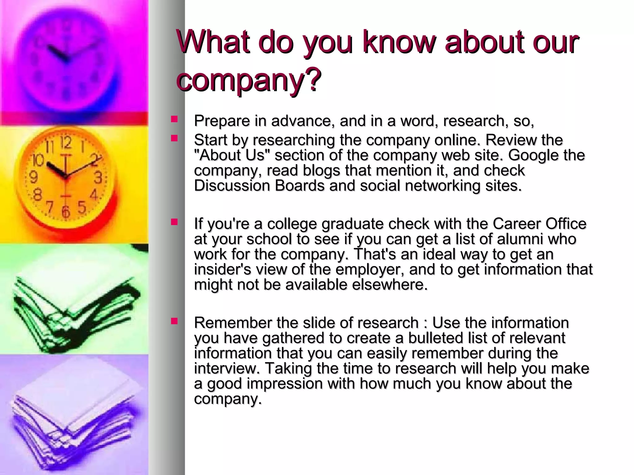 What do you know about our
company?



Prepare in advance, and in a word, research, so,
Start by researching the company online. Review the
"About Us" section of the company web site. Google the
company, read blogs that mention it, and check
Discussion Boards and social networking sites.



If you're a college graduate check with the Career Office
at your school to see if you can get a list of alumni who
work for the company. That's an ideal way to get an
insider's view of the employer, and to get information that
might not be available elsewhere.



Remember the slide of research : Use the information
you have gathered to create a bulleted list of relevant
information that you can easily remember during the
interview. Taking the time to research will help you make
a good impression with how much you know about the
company.

 