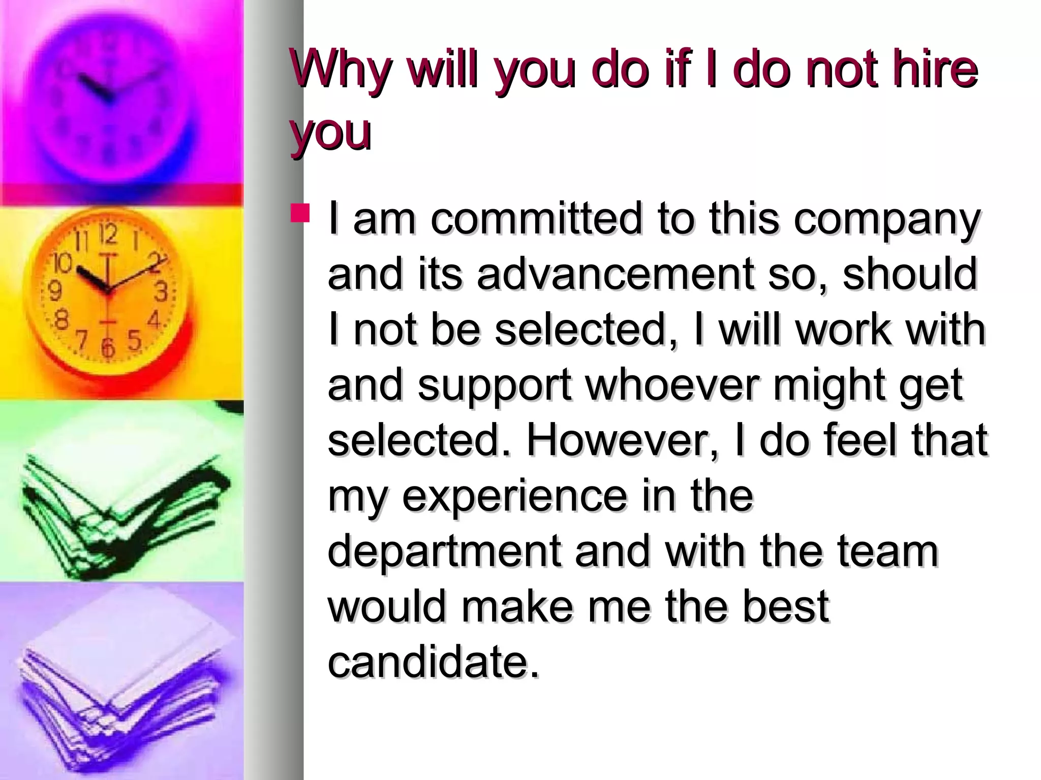 Why will you do if I do not hire
you


I am committed to this company
and its advancement so, should
I not be selected, I will work with
and support whoever might get
selected. However, I do feel that
my experience in the
department and with the team
would make me the best
candidate.

 
