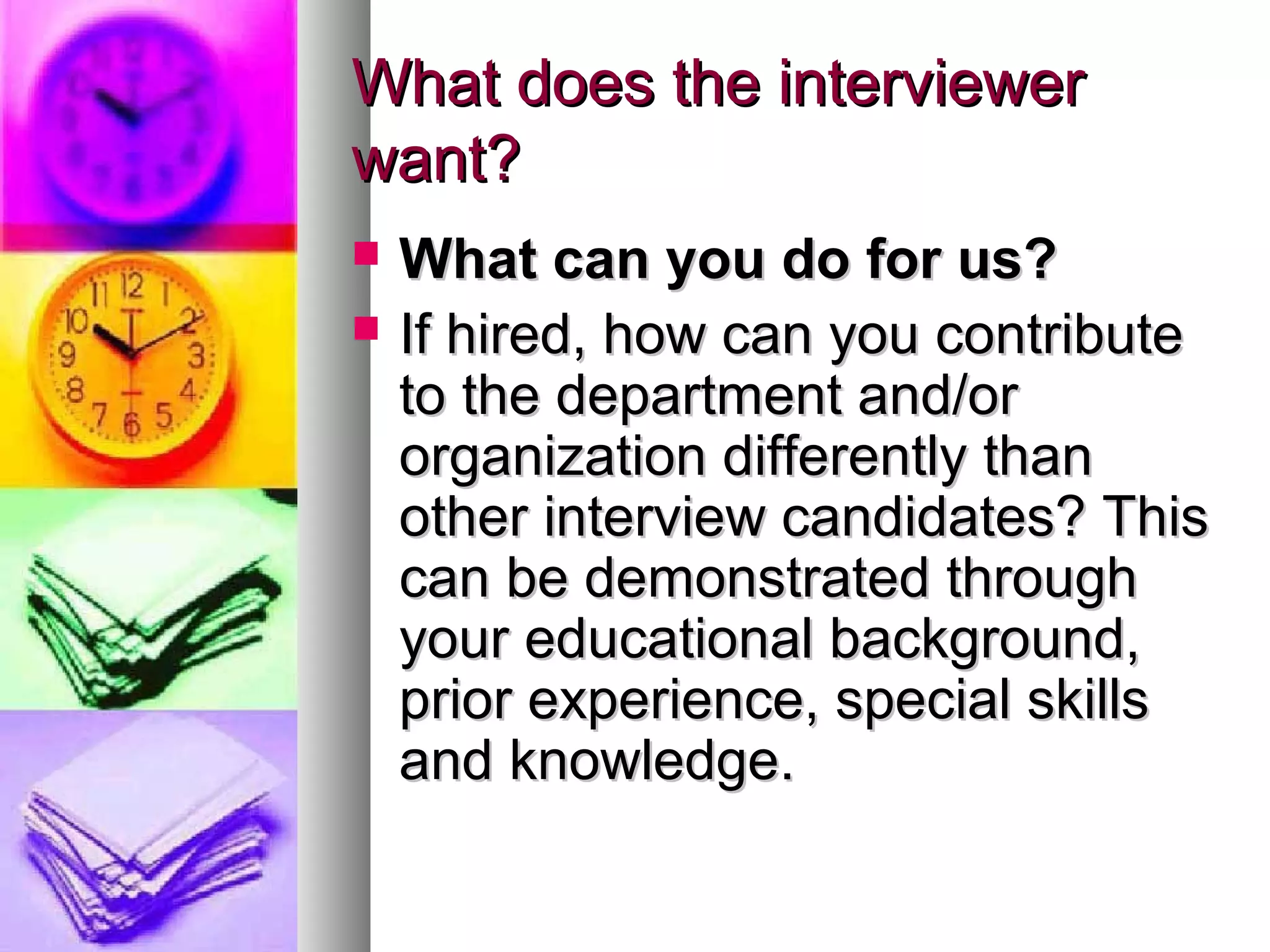 What does the interviewer
want?



What can you do for us?
If hired, how can you contribute
to the department and/or
organization differently than
other interview candidates? This
can be demonstrated through
your educational background,
prior experience, special skills
and knowledge.

 