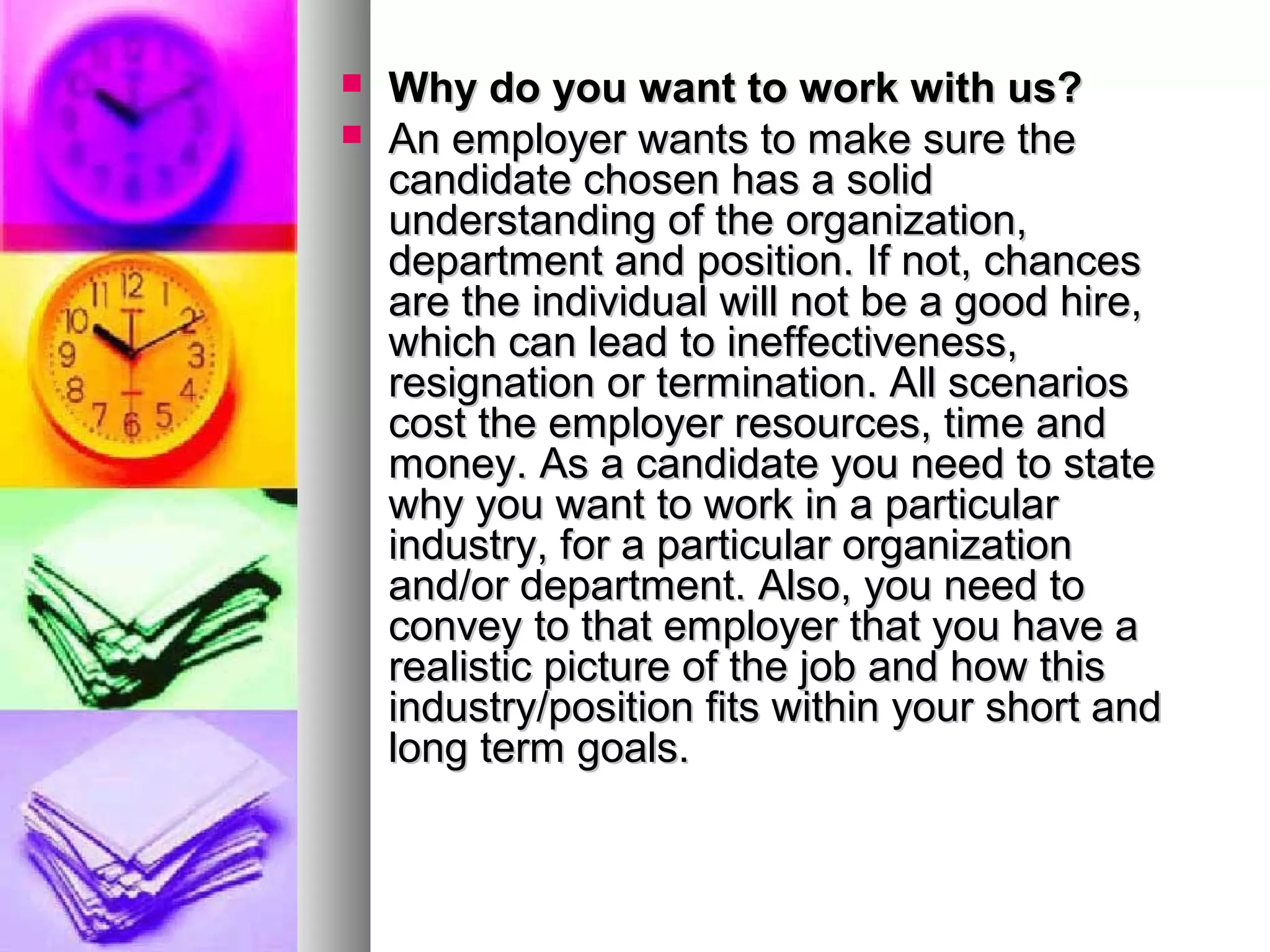 


Why do you want to work with us?
An employer wants to make sure the
candidate chosen has a solid
understanding of the organization,
department and position. If not, chances
are the individual will not be a good hire,
which can lead to ineffectiveness,
resignation or termination. All scenarios
cost the employer resources, time and
money. As a candidate you need to state
why you want to work in a particular
industry, for a particular organization
and/or department. Also, you need to
convey to that employer that you have a
realistic picture of the job and how this
industry/position fits within your short and
long term goals.

 
