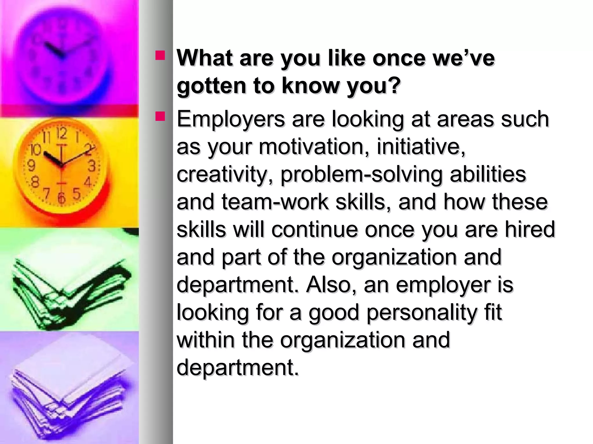 



What are you like once we’ve
gotten to know you?
Employers are looking at areas such
as your motivation, initiative,
creativity, problem-solving abilities
and team-work skills, and how these
skills will continue once you are hired
and part of the organization and
department. Also, an employer is
looking for a good personality fit
within the organization and
department.

 
