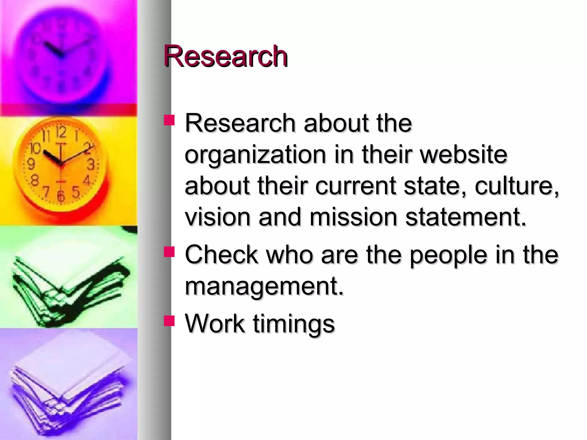Research






Research about the
organization in their website
about their current state, culture,
vision and mission statement.
Check who are the people in the
management.
Work timings

 