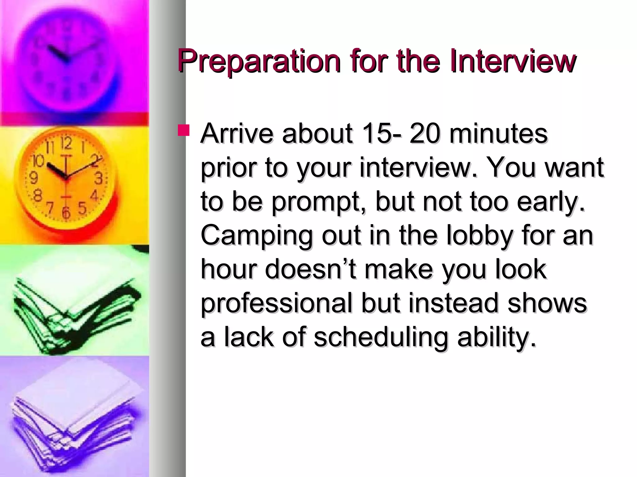 Preparation for the Interview


Arrive about 15- 20 minutes
prior to your interview. You want
to be prompt, but not too early.
Camping out in the lobby for an
hour doesn’t make you look
professional but instead shows
a lack of scheduling ability.

 