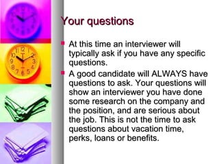 Your questions




At this time an interviewer will
typically ask if you have any specific
questions.
A good candidate will ALWAYS have
questions to ask. Your questions will
show an interviewer you have done
some research on the company and
the position, and are serious about
the job. This is not the time to ask
questions about vacation time,
perks, loans or benefits.

 