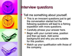 Interview questions


Tell me something about yourself.
This is an innocent questions just to get
the conversation started but the
following questions will lead to a fishing
expedition with more questions.
 Carefully phrase your answer here.
 Begin with your current area, position
and then go back. Add some
background and why you are suitable
for this position.
 Match up your qualification with those of
the company.


 