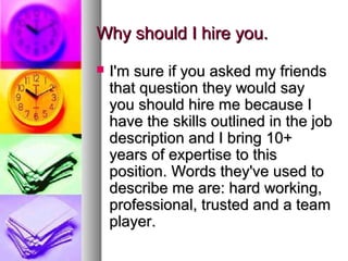 Why should I hire you.


I'm sure if you asked my friends
that question they would say
you should hire me because I
have the skills outlined in the job
description and I bring 10+
years of expertise to this
position. Words they've used to
describe me are: hard working,
professional, trusted and a team
player.

 
