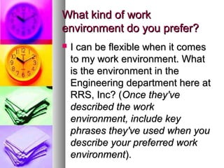 What kind of work
environment do you prefer?


I can be flexible when it comes
to my work environment. What
is the environment in the
Engineering department here at
RRS, Inc? (Once they've
described the work
environment, include key
phrases they've used when you
describe your preferred work
environment).

 