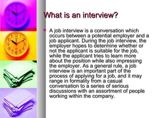 What is an interview?


A job interview is a conversation which
occurs between a potential employer and a
job applicant. During the job interview, the
employer hopes to determine whether or
not the applicant is suitable for the job,
while the applicant tries to learn more
about the position while also impressing
the employer. As a general rule, a job
interview is an important part of the
process of applying for a job, and it may
range in formality from a casual
conversation to a series of serious
discussions with an assortment of people
working within the company.

 