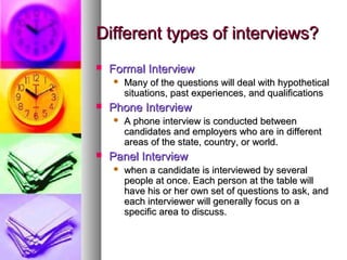 Different types of interviews?


Formal Interview




Phone Interview




Many of the questions will deal with hypothetical
situations, past experiences, and qualifications
A phone interview is conducted between
candidates and employers who are in different
areas of the state, country, or world.

Panel Interview


when a candidate is interviewed by several
people at once. Each person at the table will
have his or her own set of questions to ask, and
each interviewer will generally focus on a
specific area to discuss.

 