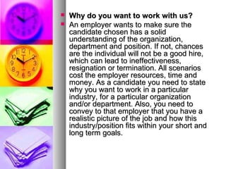 


Why do you want to work with us?
An employer wants to make sure the
candidate chosen has a solid
understanding of the organization,
department and position. If not, chances
are the individual will not be a good hire,
which can lead to ineffectiveness,
resignation or termination. All scenarios
cost the employer resources, time and
money. As a candidate you need to state
why you want to work in a particular
industry, for a particular organization
and/or department. Also, you need to
convey to that employer that you have a
realistic picture of the job and how this
industry/position fits within your short and
long term goals.

 